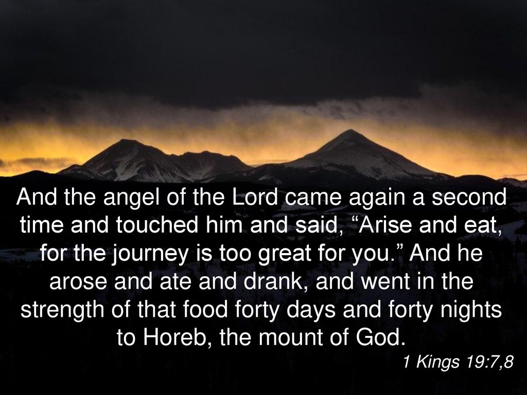 1 Kings 19:7 A second time the angel of the LORD returned and touched him,  saying, Get up and eat, or the journey will be too much for you.