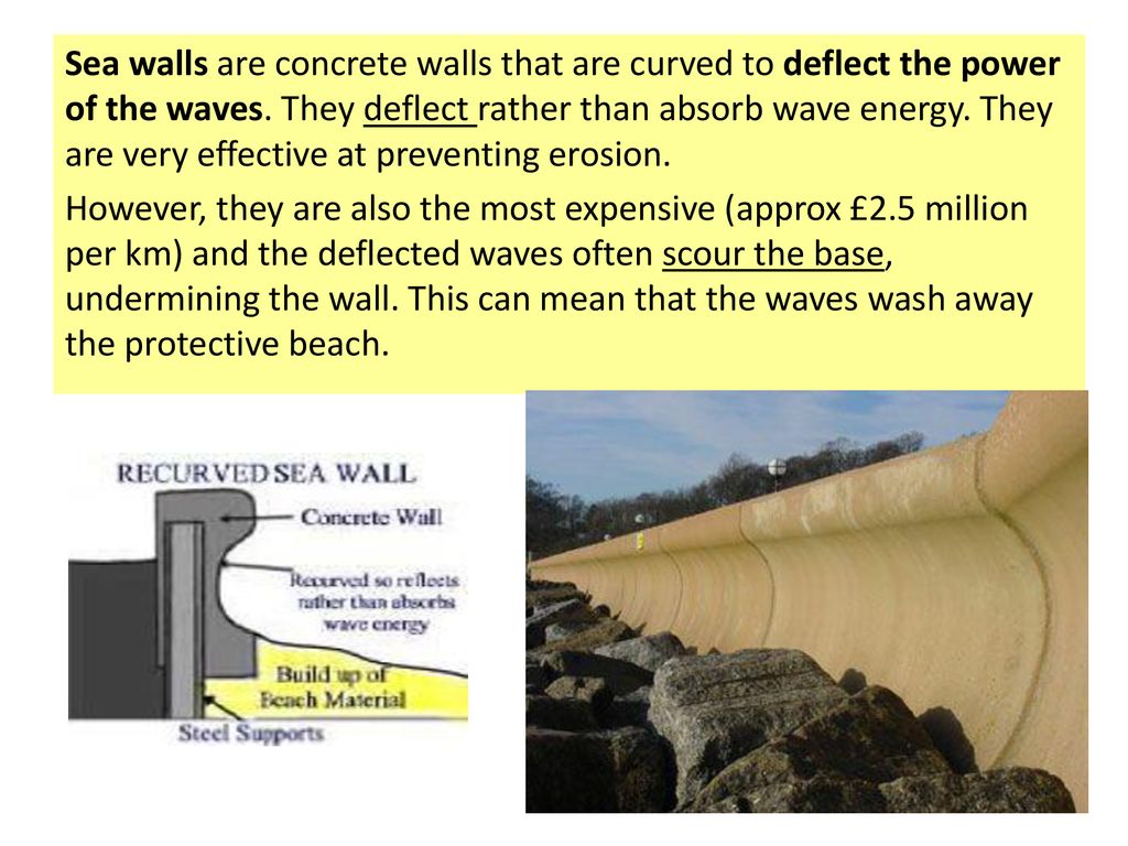 Sea walls are concrete walls that are curved to deflect the power of the waves. They deflect rather than absorb wave energy. They are very effective at preventing erosion.
