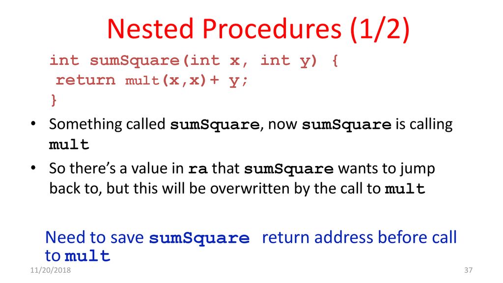 Nested Procedures (1/2) int sumSquare(int x, int y) { return mult(x,x)+ y; } Something called sumSquare, now sumSquare is calling mult.