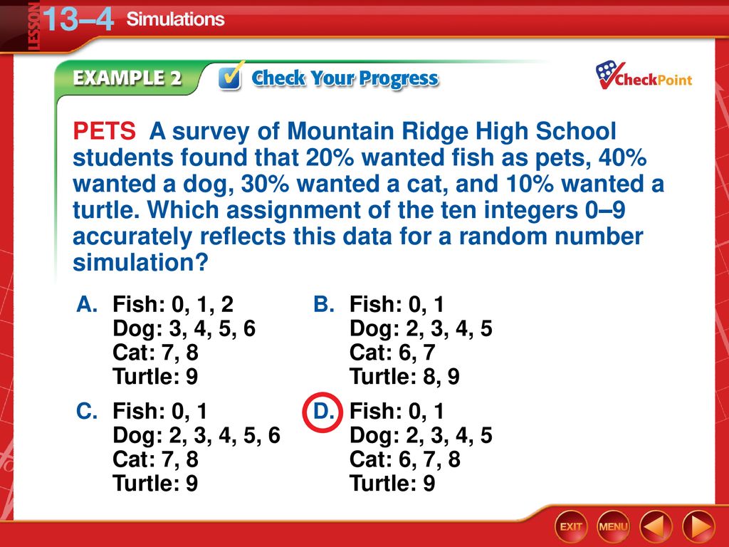 PETS A survey of Mountain Ridge High School students found that 20% wanted fish as pets, 40% wanted a dog, 30% wanted a cat, and 10% wanted a turtle. Which assignment of the ten integers 0–9 accurately reflects this data for a random number simulation