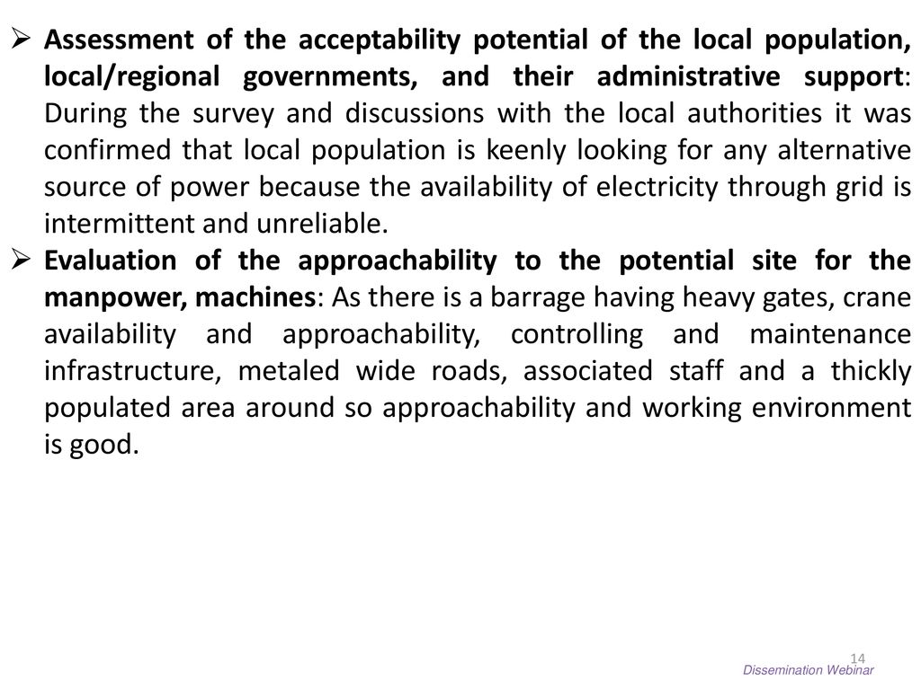 Assessment of the acceptability potential of the local population, local/regional governments, and their administrative support: During the survey and discussions with the local authorities it was confirmed that local population is keenly looking for any alternative source of power because the availability of electricity through grid is intermittent and unreliable.