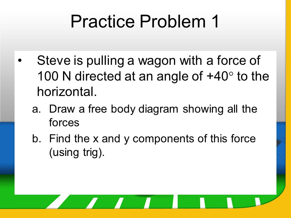 Practice Problem 1 Steve is pulling a wagon with a force of 100 N directed at an angle of +40 to the horizontal.