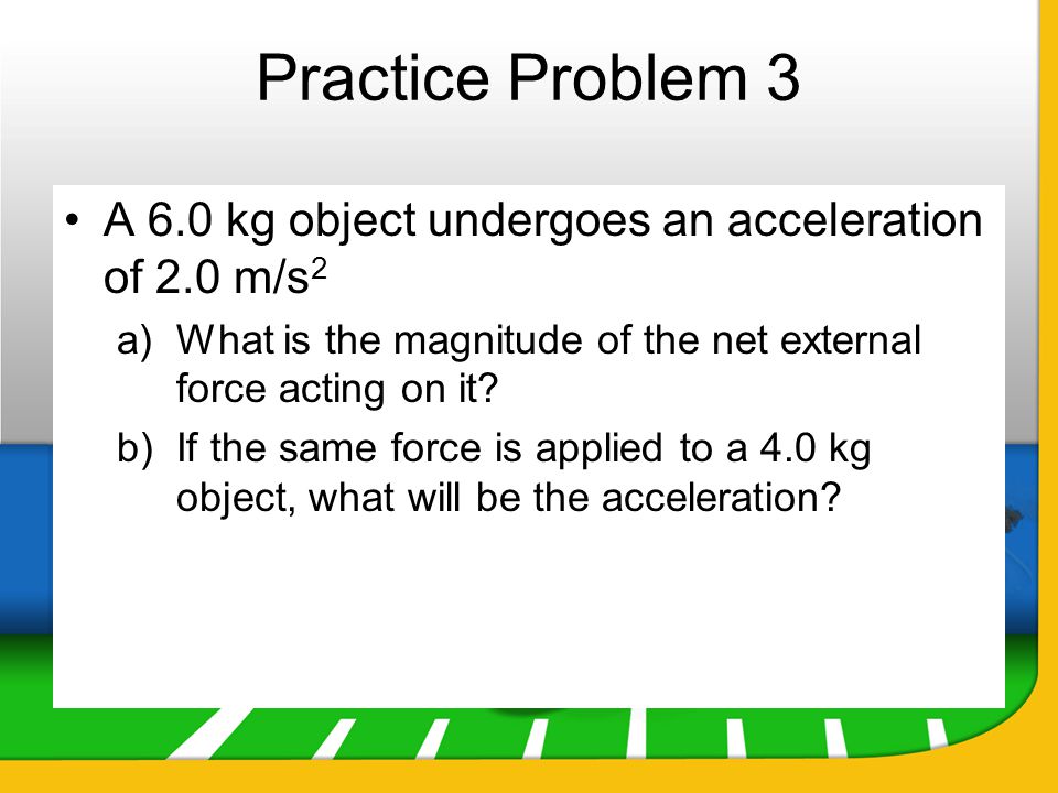 Practice Problem 3 A 6.0 kg object undergoes an acceleration of 2.0 m/s2. What is the magnitude of the net external force acting on it