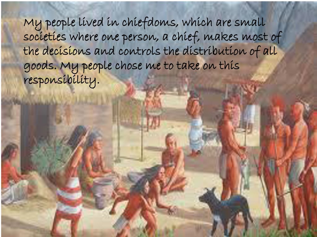 My people lived in chiefdoms, which are small societies where one person, a chief, makes most of the decisions and controls the distribution of all goods.