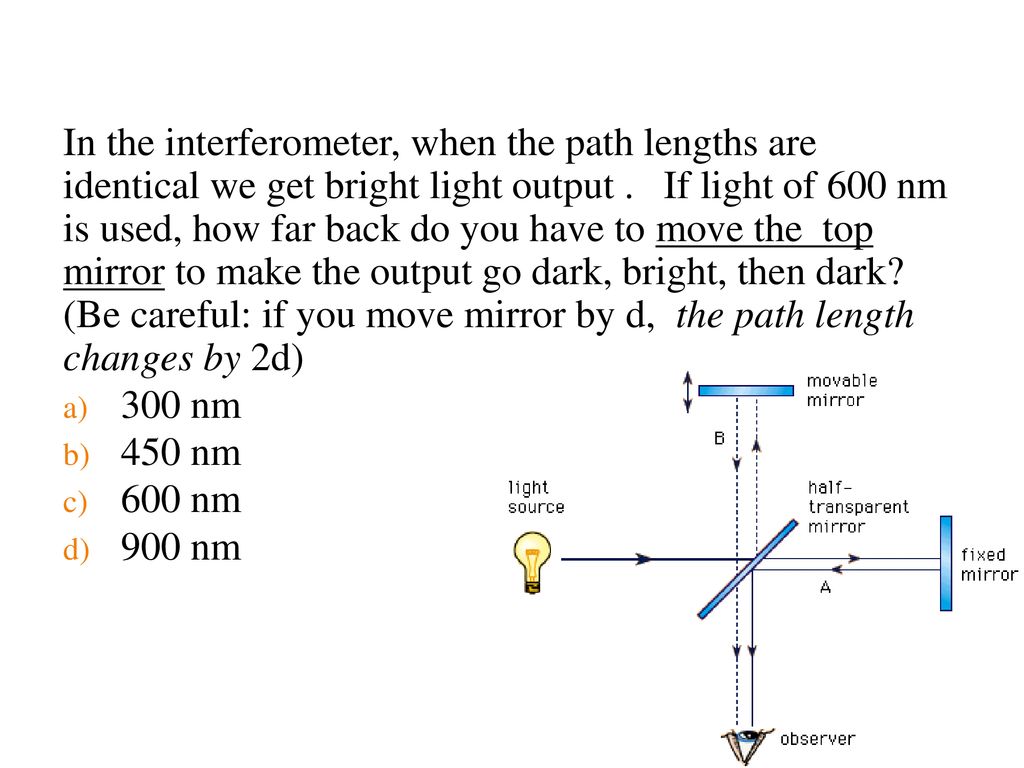In the interferometer, when the path lengths are identical we get bright light output . If light of 600 nm is used, how far back do you have to move the top mirror to make the output go dark, bright, then dark (Be careful: if you move mirror by d, the path length changes by 2d)
