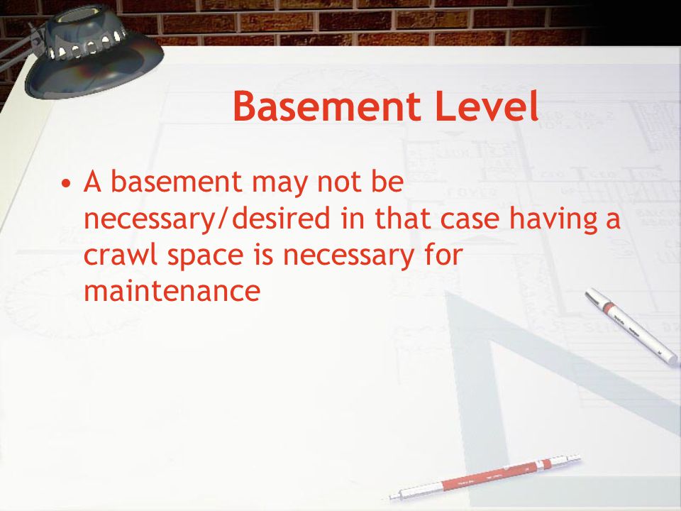 Basement Level A basement may not be necessary/desired in that case having a crawl space is necessary for maintenance.