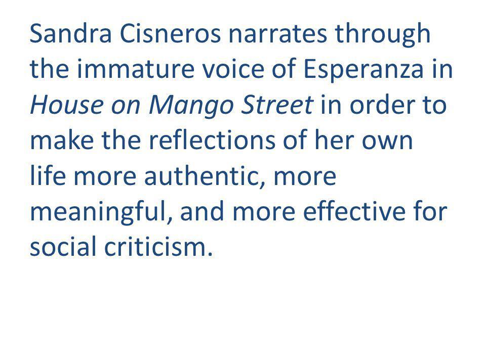 Sandra Cisneros narrates through the immature voice of Esperanza in House on Mango Street in order to make the reflections of her own life more authentic, more meaningful, and more effective for social criticism.