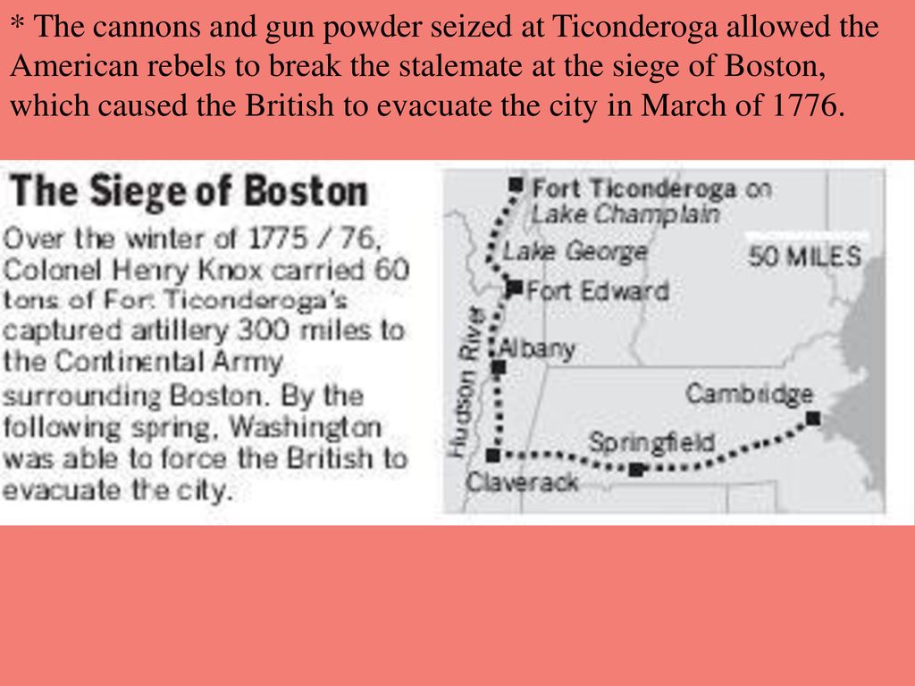 * The cannons and gun powder seized at Ticonderoga allowed the American rebels to break the stalemate at the siege of Boston, which caused the British to evacuate the city in March of 1776.