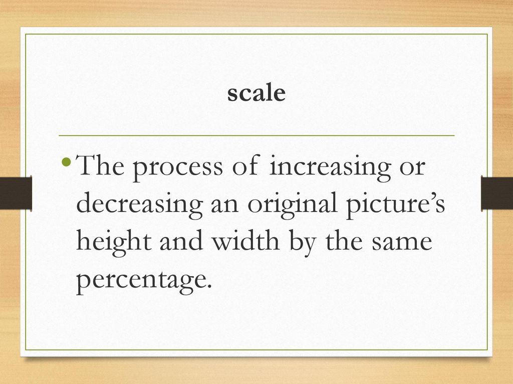 scale The process of increasing or decreasing an original picture’s height and width by the same percentage.