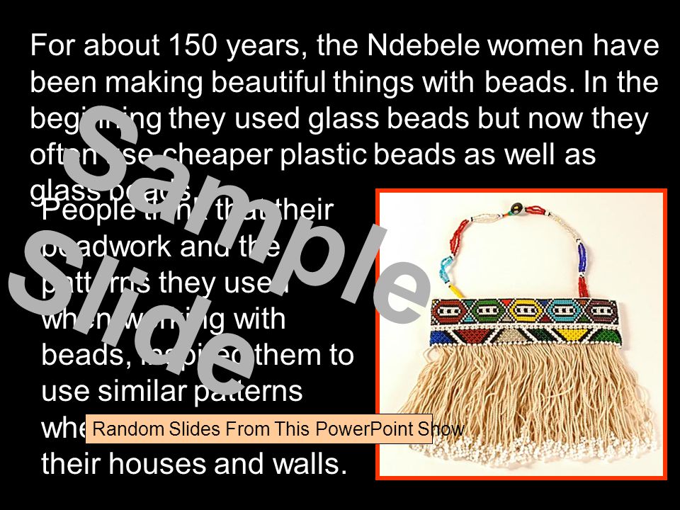 For about 150 years, the Ndebele women have been making beautiful things with beads. In the beginning they used glass beads but now they often use cheaper plastic beads as well as glass beads.