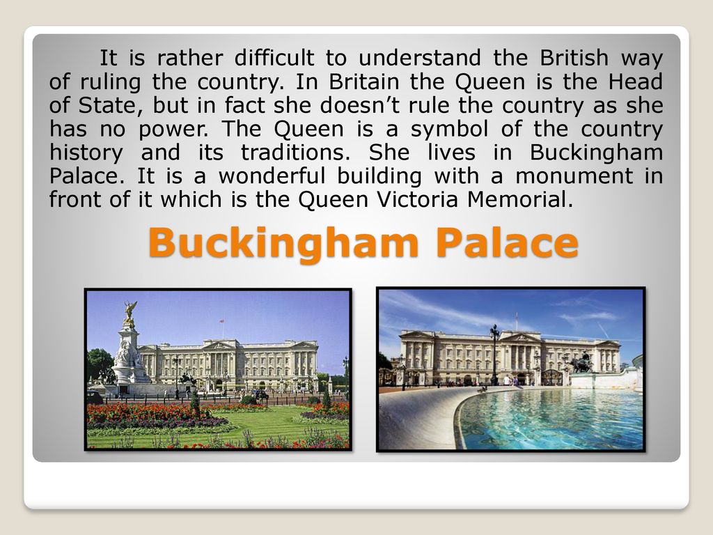 It is rather difficult to understand the British way of ruling the country. In Britain the Queen is the Head of State, but in fact she doesn’t rule the country as she has no power. The Queen is a symbol of the country history and its traditions. She lives in Buckingham Palace. It is a wonderful building with a monument in front of it which is the Queen Victoria Memorial.