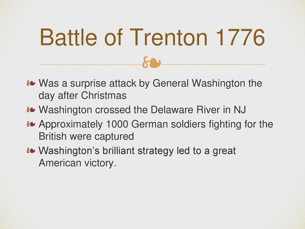 Battle of Trenton 1776 Was a surprise attack by General Washington the day after Christmas. Washington crossed the Delaware River in NJ.