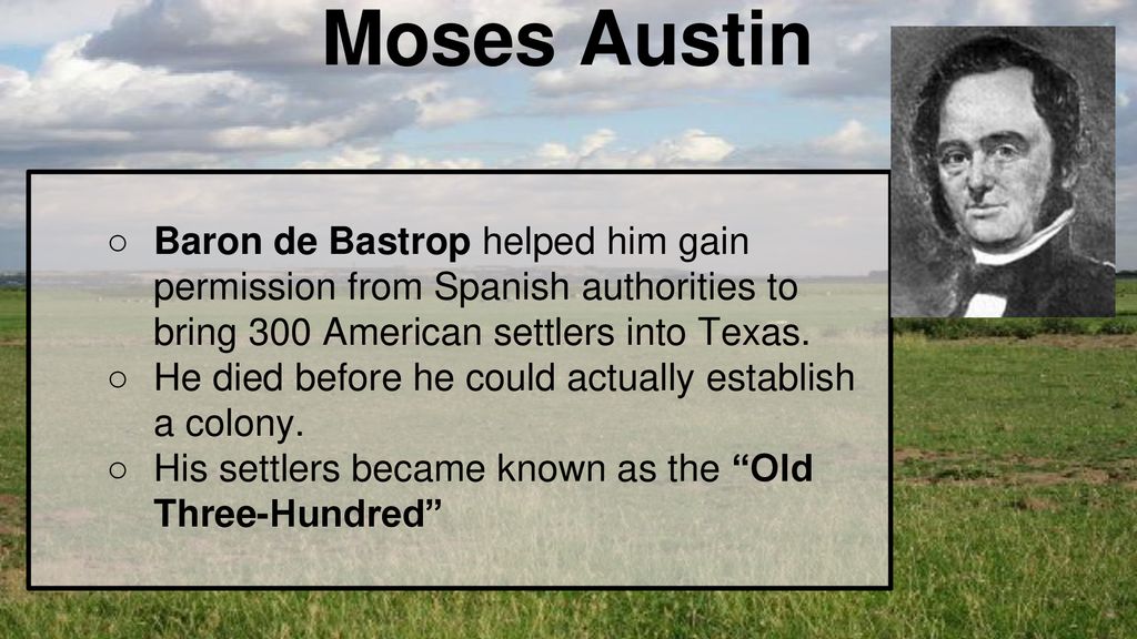Moses Austin Baron de Bastrop helped him gain permission from Spanish authorities to bring 300 American settlers into Texas.