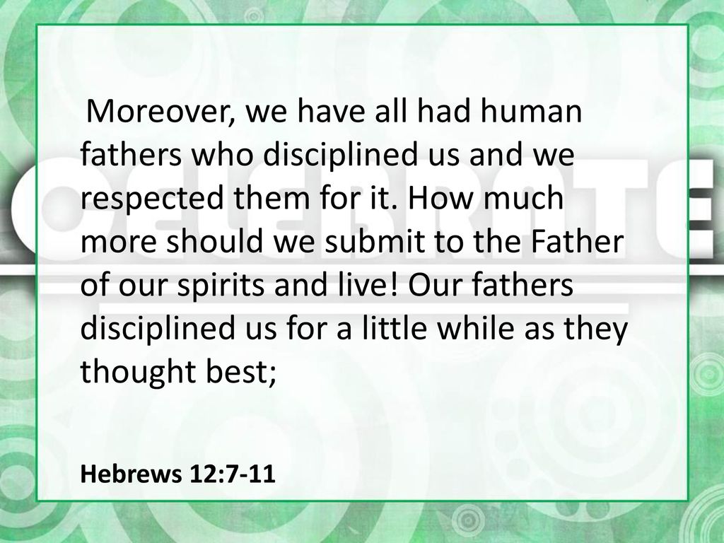 Moreover, we have all had human fathers who disciplined us and we respected them for it. How much more should we submit to the Father of our spirits and live! Our fathers disciplined us for a little while as they thought best;