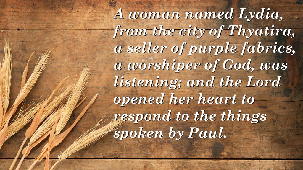 A woman named Lydia, from the city of Thyatira, a seller of purple fabrics, a worshiper of God, was listening; and the Lord opened her heart to respond to the things spoken by Paul.
