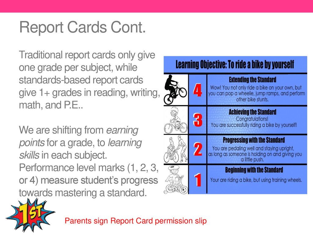 Report Cards Cont. Traditional report cards only give one grade per subject, while standards-based report cards give 1+ grades in reading, writing, math, and P.E.. We are shifting from earning points for a grade, to learning skills in each subject. Performance level marks (1, 2, 3, or 4) measure student’s progress towards mastering a standard.