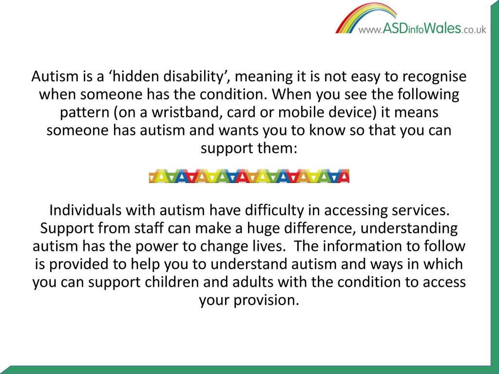 Autism is a ‘hidden disability’, meaning it is not easy to recognise when someone has the condition. When you see the following pattern (on a wristband, card or mobile device) it means someone has autism and wants you to know so that you can support them: