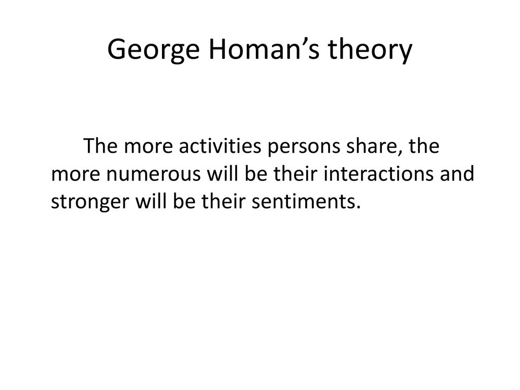 George Homan’s theory The more activities persons share, the more numerous will be their interactions and stronger will be their sentiments.