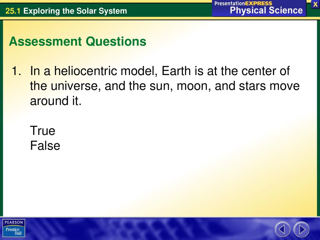 Assessment Questions In a heliocentric model, Earth is at the center of the universe, and the sun, moon, and stars move around it.