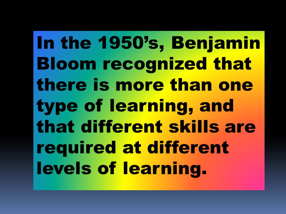 In the 1950’s, Benjamin Bloom recognized that there is more than one type of learning, and that different skills are required at different levels of learning.