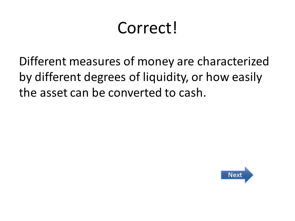 Correct! Different measures of money are characterized by different degrees of liquidity, or how easily the asset can be converted to cash.