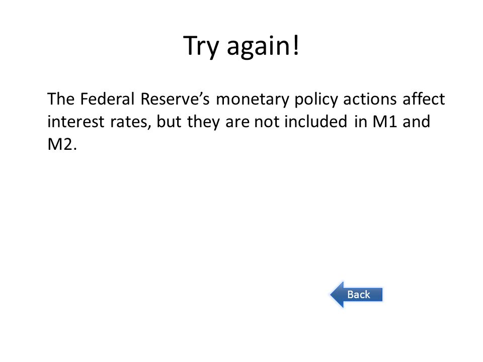 Try again! The Federal Reserve’s monetary policy actions affect interest rates, but they are not included in M1 and M2.