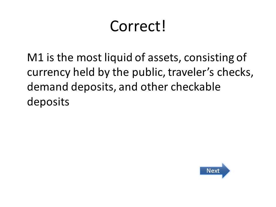 Correct! M1 is the most liquid of assets, consisting of currency held by the public, traveler’s checks, demand deposits, and other checkable deposits.