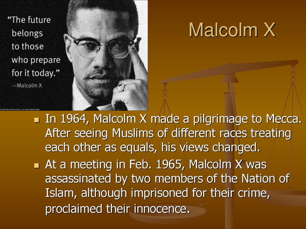 Malcolm X In 1964, Malcolm X made a pilgrimage to Mecca. After seeing Muslims of different races treating each other as equals, his views changed.