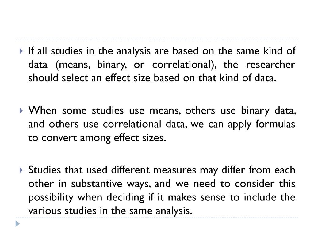 If all studies in the analysis are based on the same kind of data (means, binary, or correlational), the researcher should select an effect size based on that kind of data.