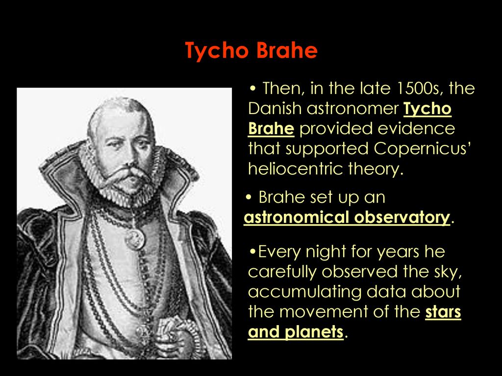 Tycho Brahe Then, in the late 1500s, the Danish astronomer Tycho Brahe provided evidence that supported Copernicus’ heliocentric theory.