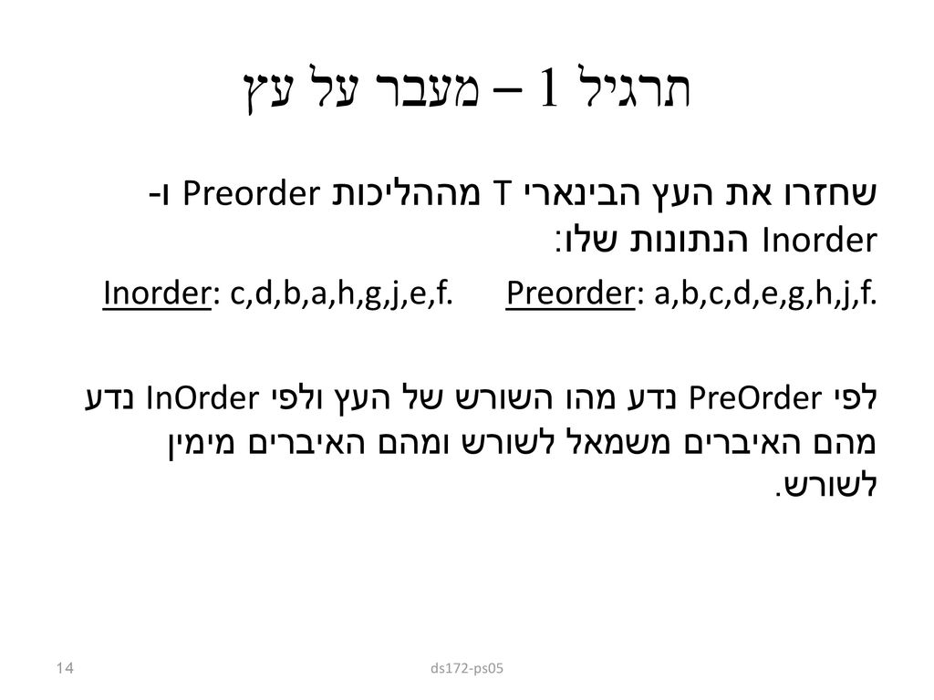 תרגיל 1 – מעבר על עץ שחזרו את העץ הבינארי T מההליכות Preorder ו-Inorder הנתונות שלו: Preorder: a,b,c,d,e,g,h,j,f. Inorder: c,d,b,a,h,g,j,e,f.
