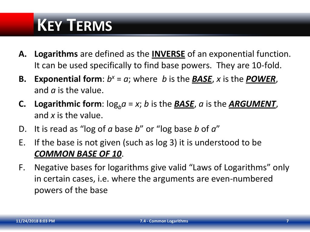 Key Terms Logarithms are defined as the INVERSE of an exponential function. It can be used specifically to find base powers. They are 10-fold.