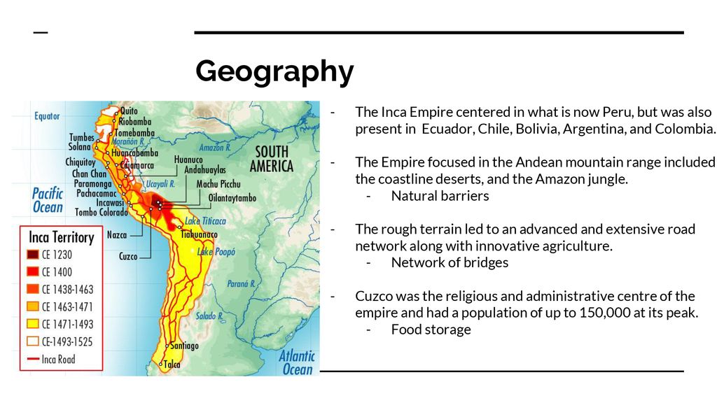 Geography The Inca Empire centered in what is now Peru, but was also present in Ecuador, Chile, Bolivia, Argentina, and Colombia.