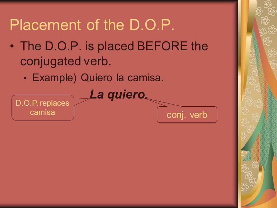 Placement of the D.O.P. The D.O.P. is placed BEFORE the conjugated verb. Example) Quiero la camisa.