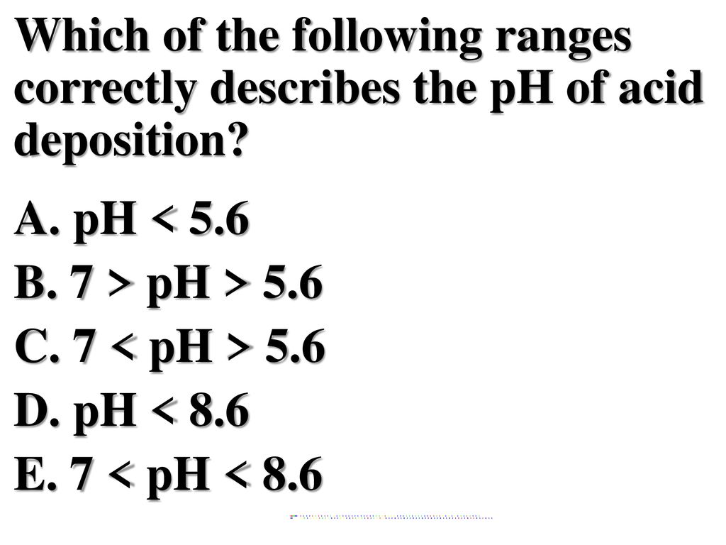 Which of the following ranges correctly describes the pH of acid deposition A. pH < 5.6 B. 7 > pH > 5.6 C. 7 < pH > 5.6 D. pH < 8.6 E. 7 < pH < 8.6