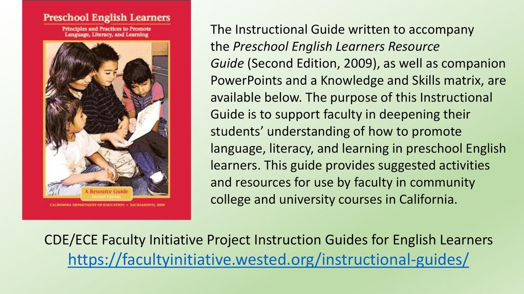 The Instructional Guide written to accompany the Preschool English Learners Resource Guide (Second Edition, 2009), as well as companion PowerPoints and a Knowledge and Skills matrix, are available below. The purpose of this Instructional Guide is to support faculty in deepening their students’ understanding of how to promote language, literacy, and learning in preschool English learners. This guide provides suggested activities and resources for use by faculty in community college and university courses in California.