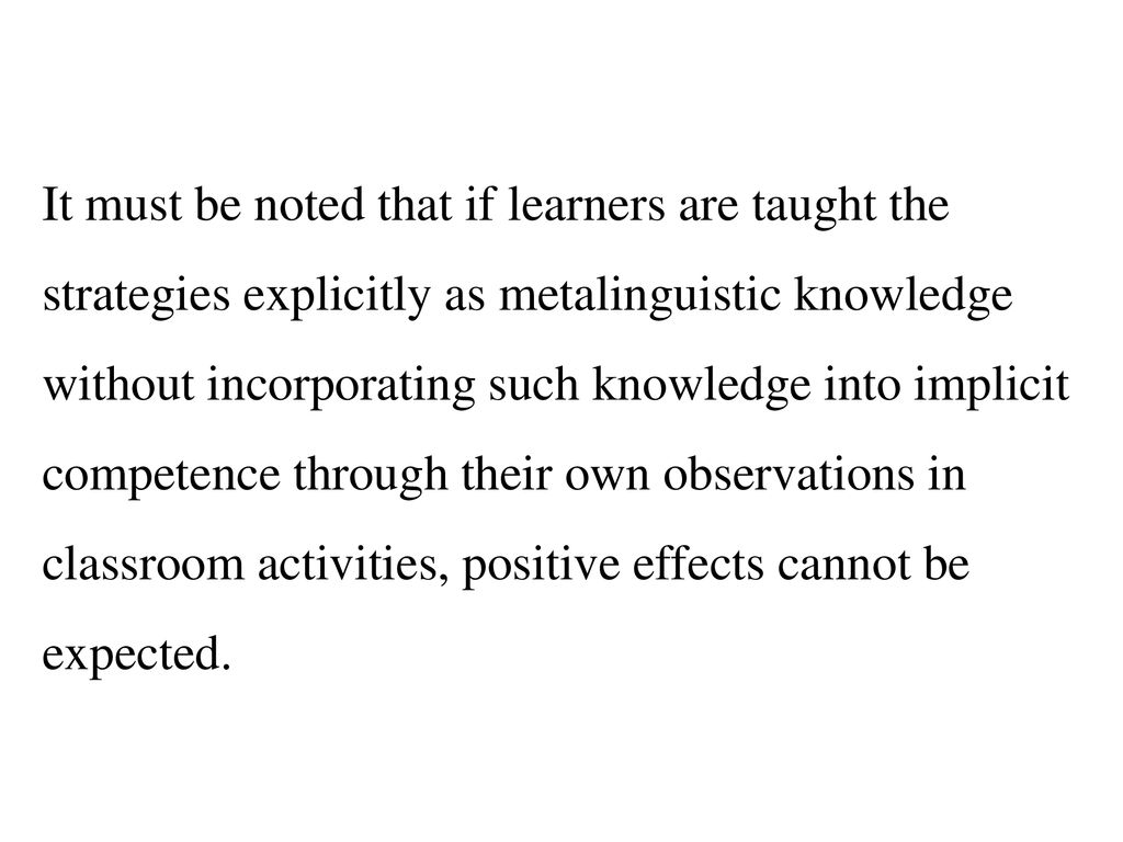 It must be noted that if learners are taught the strategies explicitly as metalinguistic knowledge without incorporating such knowledge into implicit competence through their own observations in classroom activities, positive effects cannot be expected.
