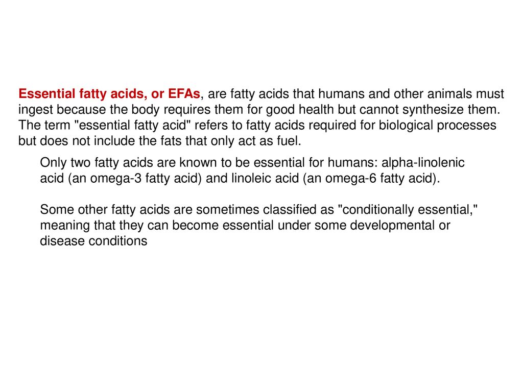 Essential fatty acids, or EFAs, are fatty acids that humans and other animals must ingest because the body requires them for good health but cannot synthesize them. The term essential fatty acid refers to fatty acids required for biological processes but does not include the fats that only act as fuel.
