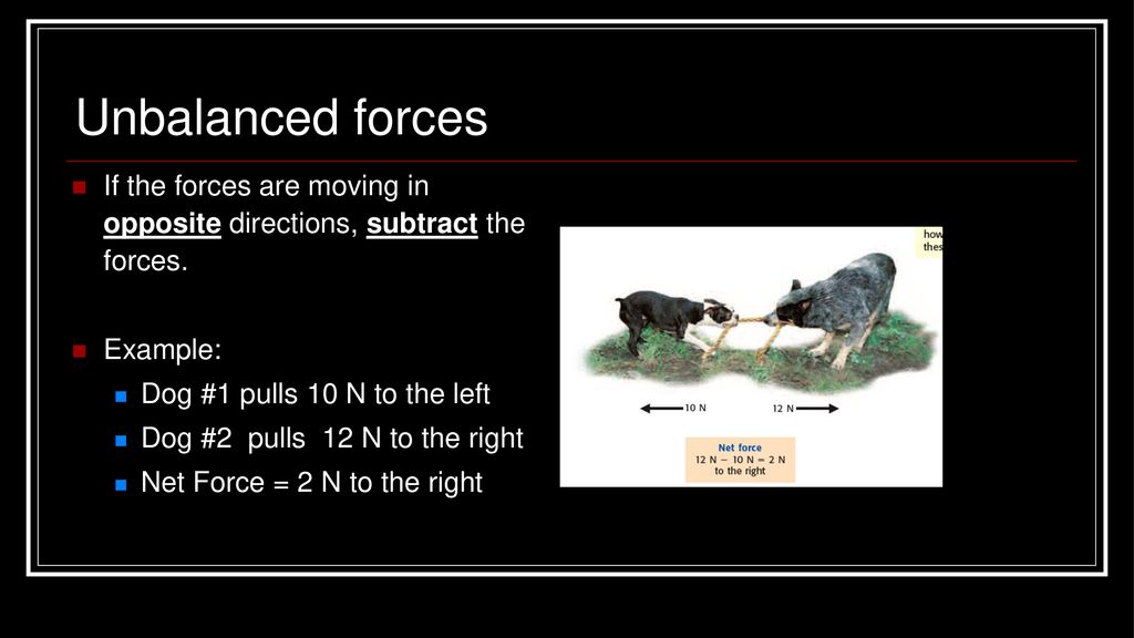Unbalanced forces If the forces are moving in opposite directions, subtract the forces. Example: Dog #1 pulls 10 N to the left.