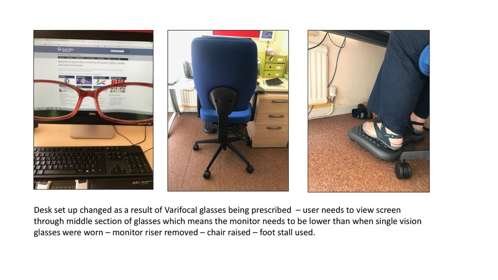 Desk set up changed as a result of Varifocal glasses being prescribed – user needs to view screen through middle section of glasses which means the monitor needs to be lower than when single vision glasses were worn – monitor riser removed – chair raised – foot stall used.