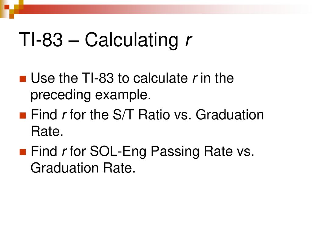 TI-83 – Calculating r Use the TI-83 to calculate r in the preceding example. Find r for the S/T Ratio vs. Graduation Rate.