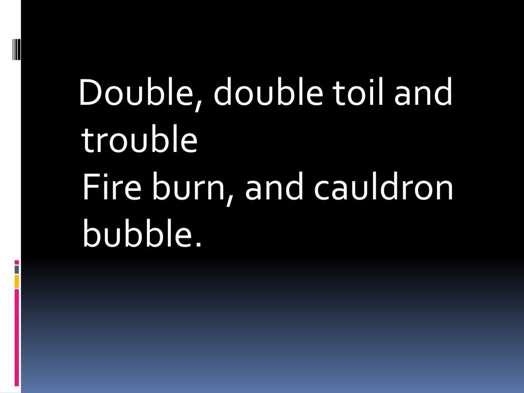 Double, double toil and trouble Fire burn, and cauldron bubble.