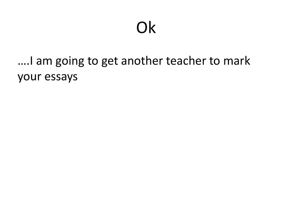 Ok ….I am going to get another teacher to mark your essays
