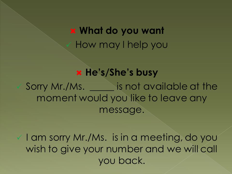 What do you want How may I help you. He’s/She’s busy. Sorry Mr./Ms. _____ is not available at the moment would you like to leave any message.