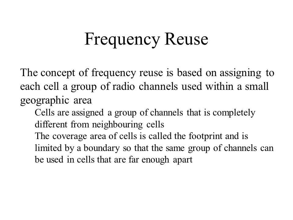 Frequency Reuse The concept of frequency reuse is based on assigning to each cell a group of radio channels used within a small geographic area.