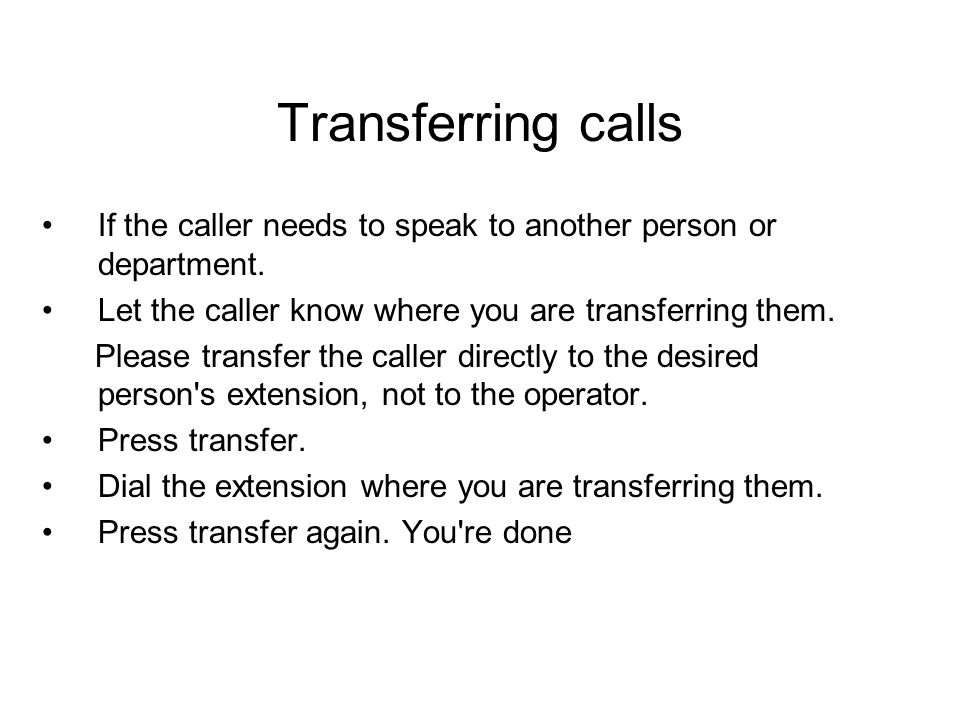 Transferring calls If the caller needs to speak to another person or department. Let the caller know where you are transferring them.