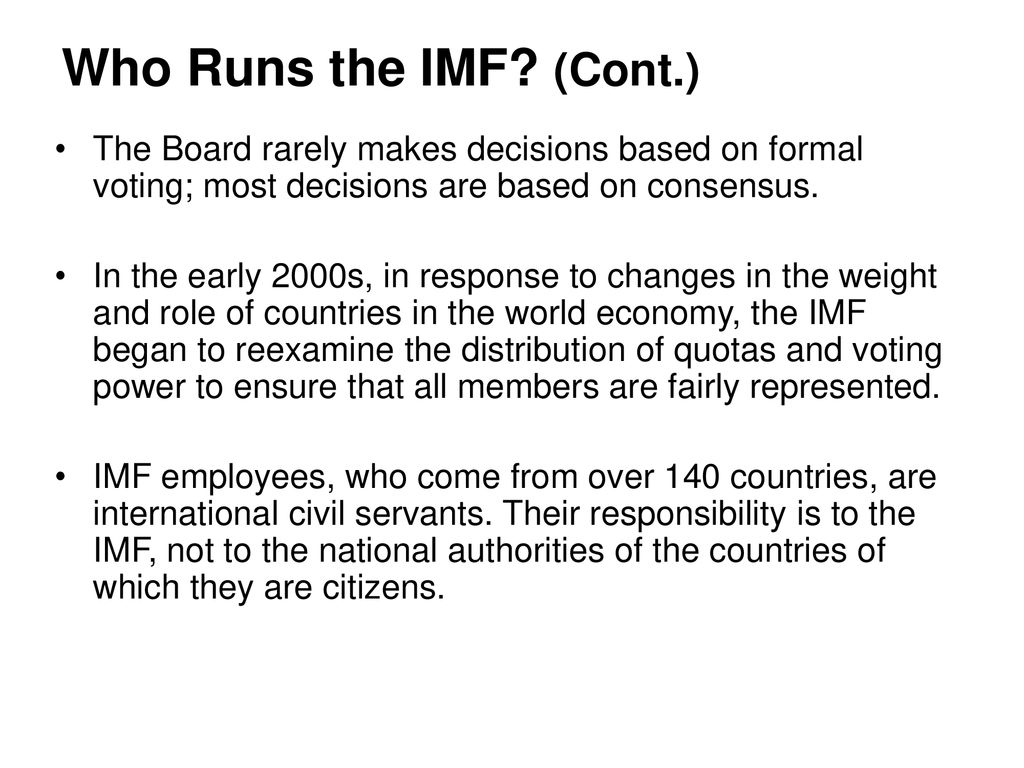 Who Runs the IMF (Cont.) The Board rarely makes decisions based on formal voting; most decisions are based on consensus.