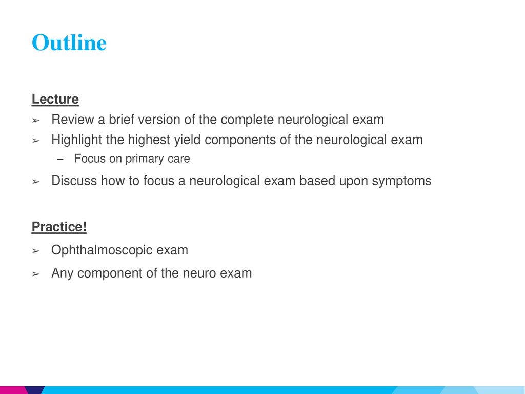 Outline Lecture. Review a brief version of the complete neurological exam. Highlight the highest yield components of the neurological exam.