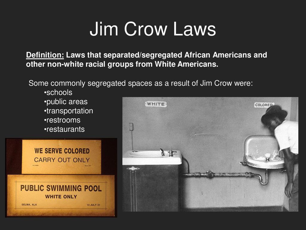 Jim Crow Laws Definition: Laws that separated/segregated African Americans and other non-white racial groups from White Americans.