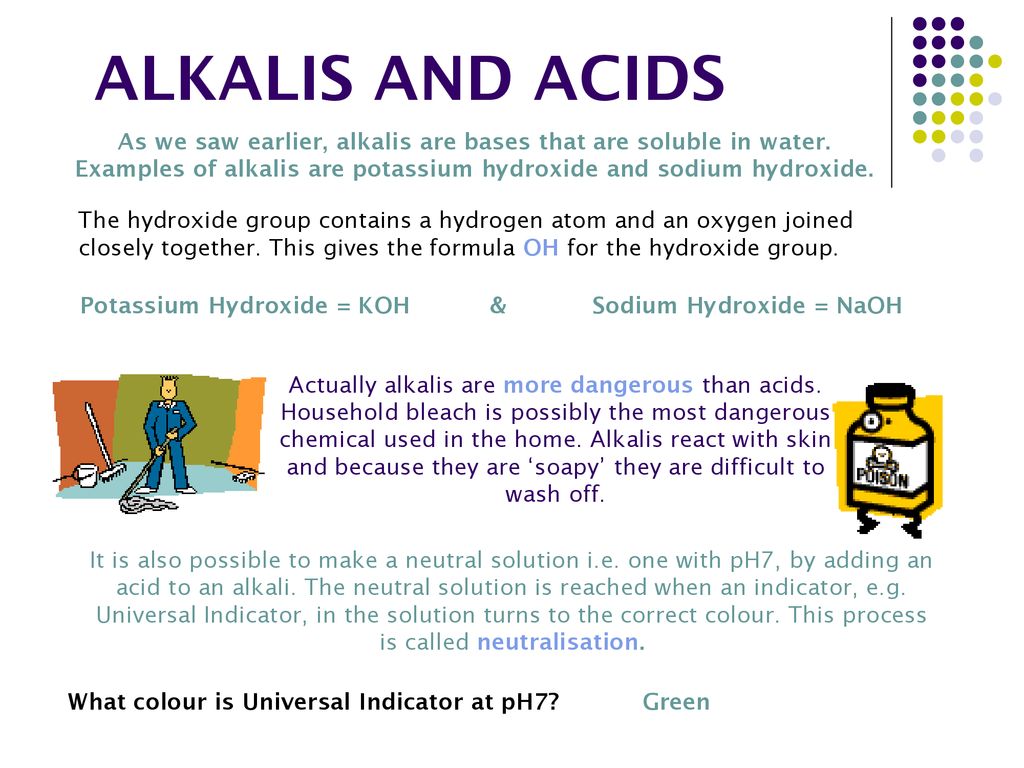 ALKALIS AND ACIDS As we saw earlier, alkalis are bases that are soluble in water. Examples of alkalis are potassium hydroxide and sodium hydroxide.